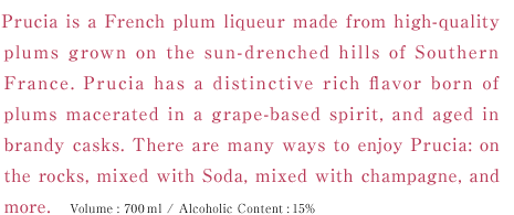 Prucia is a French plum liqueur made from high-quality plums grown on the sun-drenched hills of Southern France. Prucia has a distinctive rich flavor born of plums macerated in a grape-based spirit, and aged in brandy casks. There are many ways to enjoy Prucia: on the rocks, mixed with Soda, mixed with champagne, and more. Volume:700ml / Alcoholic Content:15%
