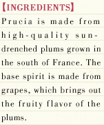 [INGREDIENTS] Prucia is made from high-quality sun-drenched plums grown in the south of France. The base spirit is made from grapes, which brings out the fruity flavor of the plums.