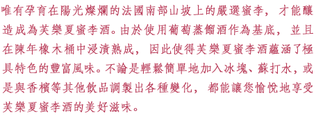 唯有孕育在陽光燦爛的法國南部山坡上的嚴選蜜李，才能釀造成為芙樂夏蜜李酒。由於使用葡萄蒸餾酒作為基底，並且在陳年橡木桶中浸漬熟成，因此使得芙樂夏蜜李酒蘊涵了極具特色的豐富風味。不論是輕鬆簡單地加入冰塊、蘇打水，或是與香檳等其他飲品調製出各種變化，都能讓您愉悅地享受芙樂夏蜜李酒的美好滋味。