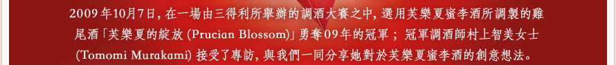 2009年10月7日，在一場由三得利所舉辦的調酒大賽之中，選用芙樂夏蜜李酒所調製的雞尾酒「芙樂夏的綻放(Prucian Blossom)」勇奪09年的冠軍；冠軍調酒師村上智美女士(Tomomi Murakami)接受了專訪，與我們一同分享她對於芙樂夏蜜李酒的創意想法。