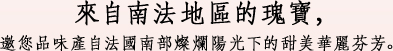 來自南法地區的瑰寶，邀您品味產自法國南部燦爛陽光下的甜美華麗芬芳。